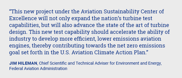This new project under the Aviation Sustainability Center of Excellence will not only expand the nation’s turbine test capabilities, but will also advance the state of the art of turbine design. This new test capability should accelerate the ability of industry to develop more efficient, lower emissions aviation engines, thereby contributing towards the net zero emissions goal set forth in the U.S. Aviation Climate Action Plan.Jim Hileman, Chief Scientific and Technical Adviser for Environment and Energy, Federal Aviation Administration 