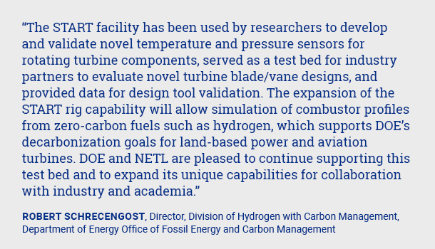 The START facility has been used by researchers to develop and validate novel temperature and pressure sensors for rotating turbine components, served as a test bed for industry partners to evaluate novel turbine blade/vane designs, and provided data for design tool validation.  The expansion of the START rig capability will allow simulation of combustor profiles from zero-carbon fuels such as hydrogen, which supports DOE’s decarbonization goals for land-based power and aviation turbines. DOE and NETL are pleased to continue supporting this test bed and to expand its unique capabilities for collaboration with industry and academia.Robert Schrecengost, Director, Division of Hydrogen with Carbon Management, Department of Energy Office of Fossil Energy and Carbon Management 