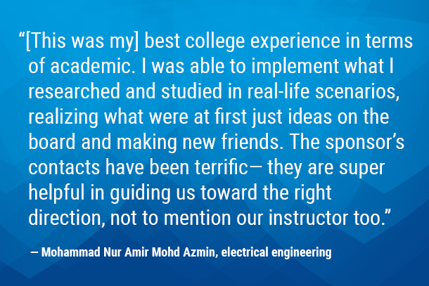 “[This was my] best college experience in terms of academic. I was able to implement what I researched and studied in real-life scenarios, realizing what were at first just ideas on the board and making new friends. The sponsor’s contacts have been terrific—they are super helpful in guiding us toward the right direction, not to mention our instructor too." — Mohammad Nur Amir Mohd Azmin, electrical engineering 