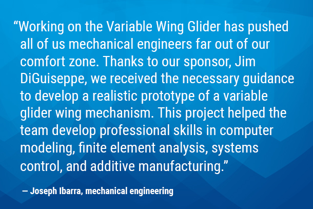 “Working on the Variable Wing Glider has pushed all of us mechanical engineers far out of our comfort zone. Thanks to our sponsor, Jim DiGuiseppe, we received the necessary guidance to develop a realistic prototype of a variable glider wing mechanism. This project helped the team develop professional skills in computer modeling, finite element analysis, systems control, and additive manufacturing.” — Joseph Ibarra, mechanical engineering 