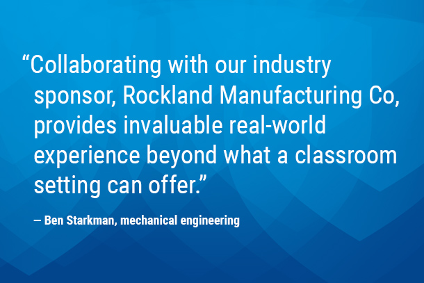 "Collaborating with our industry sponsor, Rockland Manufacturing Co, provides invaluable real-world experience beyond what a classroom setting can offer." — Ben Starkman, mechanical engineering 